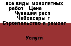 все виды монолитных работ › Цена ­ 1 000 - Чувашия респ., Чебоксары г. Строительство и ремонт » Услуги   . Чувашия респ.,Чебоксары г.